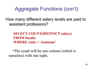 Aggregate Functions (con’t)
How many different salary levels are paid to
 assistant professors?

    SELECT COUNT(DISTINCT salary)
    FROM faculty
    WHERE rank = ‘Assistant’

   •The result will be one column (which is
 nameless) with one tuple.

                                              46
 