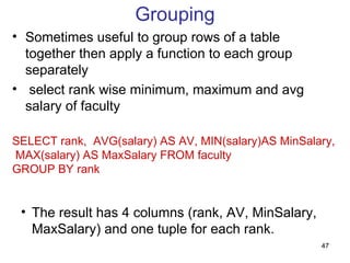 Grouping
• Sometimes useful to group rows of a table
  together then apply a function to each group
  separately
• select rank wise minimum, maximum and avg
  salary of faculty

SELECT rank, AVG(salary) AS AV, MIN(salary)AS MinSalary,
MAX(salary) AS MaxSalary FROM faculty
GROUP BY rank


 • The result has 4 columns (rank, AV, MinSalary,
   MaxSalary) and one tuple for each rank.
                                                     47
 