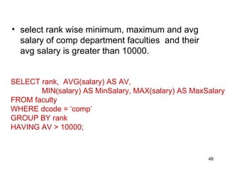 • select rank wise minimum, maximum and avg
  salary of comp department faculties and their
  avg salary is greater than 10000.


SELECT rank, AVG(salary) AS AV,
       MIN(salary) AS MinSalary, MAX(salary) AS MaxSalary
FROM faculty
WHERE dcode = ‘comp’
GROUP BY rank
HAVING AV > 10000;



                                                    48
 