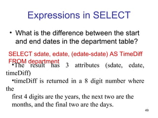 Expressions in SELECT
 • What is the difference between the start
   and end dates in the department table?
SELECT sdate, edate, (edate-sdate) AS TimeDiff
FROM department
  •The result has 3 attributes (sdate, edate,
timeDiff)
  •timeDiff is returned in a 8 digit number where
the
  first 4 digits are the years, the next two are the
  months, and the final two are the days.
                                                       49
 