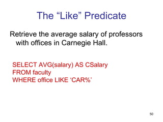 The “Like” Predicate
Retrieve the average salary of professors
 with offices in Carnegie Hall.


SELECT AVG(salary) AS CSalary
FROM faculty
WHERE office LIKE ‘CAR%’




                                            50
 