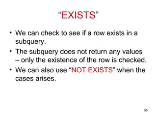 “EXISTS”
• We can check to see if a row exists in a
  subquery.
• The subquery does not return any values
  – only the existence of the row is checked.
• We can also use “NOT EXISTS” when the
  cases arises.



                                            55
 
