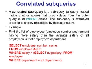 Correlated subqueries
• A correlated sub-query is a sub-query (a query nested
  inside another query) that uses values from the outer
  query in its WHERE clause. The sub-query is evaluated
  once for each row processed by the outer query.
• Example
• Find the list of employees (employee number and names)
  having more salary than the average salary of all
  employees in that employee's department.

  SELECT employee_number, name
  FROM employee AS e1
  WHERE salary > (SELECT avg(salary) FROM
  employee
  WHERE department = e1.department);
                                                     57
 