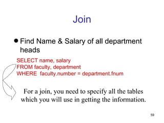 Join
q   Find Name & Salary of all department
    heads
SELECT name, salary
FROM faculty, department
WHERE faculty.number = department.fnum


     For a join, you need to specify all the tables
    which you will use in getting the information.

                                                      59
 