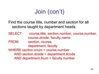 Join (con’t)
Find the course title, number and section for all
  sections taught by department heads.
SELECT     course.title, section.number, course.number,
          course.dcode, faculty.name
FROM      section, course,
          department, faculty
WHERE section.cnum = course.number
  AND section.dcode = department.dcode
  AND department.fnum = faculty.number


                                                    60
 