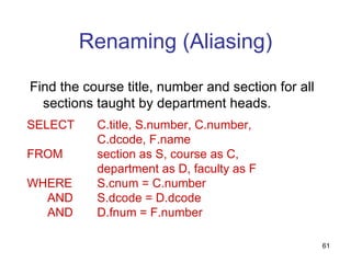 Renaming (Aliasing)

Find the course title, number and section for all
  sections taught by department heads.
SELECT     C.title, S.number, C.number,
           C.dcode, F.name
FROM       section as S, course as C,
           department as D, faculty as F
WHERE      S.cnum = C.number
  AND      S.dcode = D.dcode
  AND      D.fnum = F.number

                                                    61
 