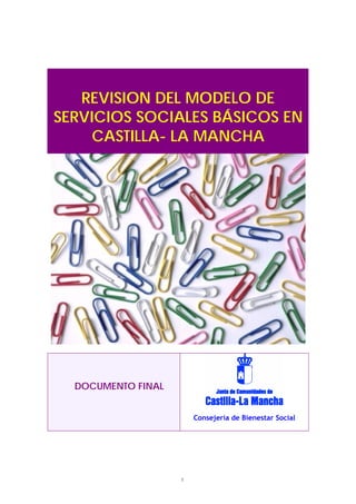 REVISION DEL MODELO DE
SERVICIOS SOCIALES BÁSICOS EN
    CASTILLA- LA MANCHA




  DOCUMENTO FINAL


                        Consejería de Bienestar Social




                    1
 
