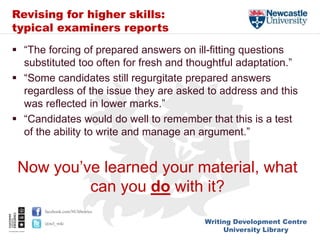 Writing Development Centre
University Library
facebook.com/NUlibraries
@ncl_wdc
Revising for higher skills:
typical examiners reports
 “The forcing of prepared answers on ill-fitting questions
substituted too often for fresh and thoughtful adaptation.”
 “Some candidates still regurgitate prepared answers
regardless of the issue they are asked to address and this
was reflected in lower marks.”
 “Candidates would do well to remember that this is a test
of the ability to write and manage an argument.”
Now you’ve learned your material, what
can you do with it?
 