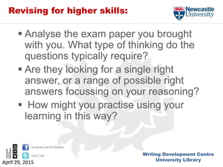 Writing Development Centre
University Library
facebook.com/NUlibraries
@ncl_wdc
Revising for higher skills:
 Analyse the exam paper you brought
with you. What type of thinking do the
questions typically require?
 Are they looking for a single right
answer, or a range of possible right
answers focussing on your reasoning?
 How might you practise using your
learning in this way?
April 29, 2015
 