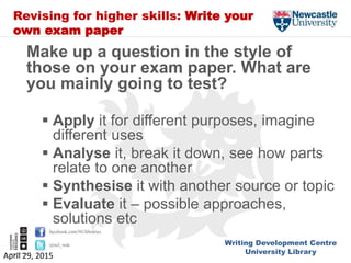 Writing Development Centre
University Library
facebook.com/NUlibraries
@ncl_wdc
Revising for higher skills: Write your
own exam paper
Make up a question in the style of
those on your exam paper. What are
you mainly going to test?
 Apply it for different purposes, imagine
different uses
 Analyse it, break it down, see how parts
relate to one another
 Synthesise it with another source or topic
 Evaluate it – possible approaches,
solutions etc
April 29, 2015
 