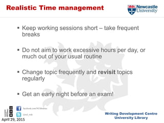 Writing Development Centre
University Library
facebook.com/NUlibraries
@ncl_wdc
Realistic Time management
 Keep working sessions short – take frequent
breaks
 Do not aim to work excessive hours per day, or
much out of your usual routine
 Change topic frequently and revisit topics
regularly
 Get an early night before an exam!
April 29, 2015
 
