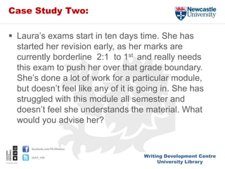 Writing Development Centre
University Library
facebook.com/NUlibraries
@ncl_wdc
Case Study Two:
 Laura’s exams start in ten days time. She has
started her revision early, as her marks are
currently borderline 2:1 to 1st and really needs
this exam to push her over that grade boundary.
She’s done a lot of work for a particular module,
but doesn’t feel like any of it is going in. She has
struggled with this module all semester and
doesn’t feel she understands the material. What
would you advise her?
 