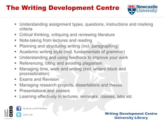 Writing Development Centre
University Library
facebook.com/NUlibraries
@ncl_wdc
The Writing Development Centre
 Understanding assignment types, questions, instructions and marking
criteria
 Critical thinking, critiquing and reviewing literature
 Note-taking from lectures and reading
 Planning and structuring writing (incl. paragraphing)
 Academic writing style (incl. fundamentals of grammar)
 Understanding and using feedback to improve your work
 Referencing, citing and avoiding plagiarism
 Managing time, work and writing (incl. writers block and
procrastination)
 Exams and Revision
 Managing research projects, dissertations and theses
 Presentations and posters
 Learning effectively in lectures, seminars, classes, labs etc
 