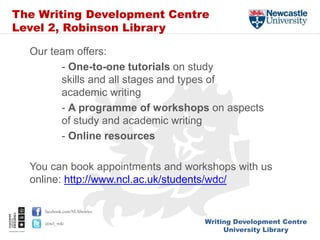 Writing Development Centre
University Library
facebook.com/NUlibraries
@ncl_wdc
The Writing Development Centre
Level 2, Robinson Library
Our team offers:
- One-to-one tutorials on study
skills and all stages and types of
academic writing
- A programme of workshops on aspects
of study and academic writing
- Online resources
You can book appointments and workshops with us
online: http://www.ncl.ac.uk/students/wdc/
 