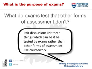 Writing Development Centre
University Library
facebook.com/NUlibraries
@ncl_wdc
What is the purpose of exams?
What do exams test that other forms
of assessment don’t?
Pair discussion: List three
things which can best be
tested by exams rather than
other forms of assessment
like coursework.
 