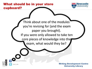 Writing Development Centre
University Library
facebook.com/NUlibraries
@ncl_wdc
Think about one of the modules
you’re revising for (and the exam
paper you brought).
If you were only allowed to take ten
core pieces of knowledge into the
exam, what would they be?
What should be in your store
cupboard?
 