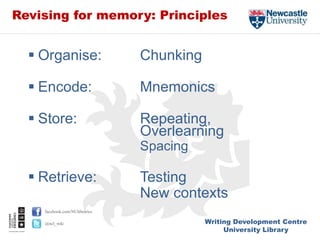 Writing Development Centre
University Library
facebook.com/NUlibraries
@ncl_wdc
Revising for memory: Principles
 Organise: Chunking
 Encode: Mnemonics
 Store: Repeating,
Overlearning
Spacing
 Retrieve: Testing
New contexts
 