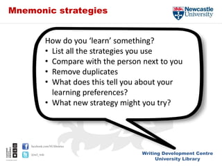 Writing Development Centre
University Library
facebook.com/NUlibraries
@ncl_wdc
Mnemonic strategies
How do you ‘learn’ something?
• List all the strategies you use
• Compare with the person next to you
• Remove duplicates
• What does this tell you about your
learning preferences?
• What new strategy might you try?
 