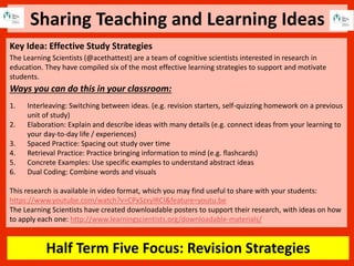 Sharing Teaching and Learning Ideas
Half Term Five Focus: Revision Strategies
Key Idea: Effective Study Strategies
The Learning Scientists (@acethattest) are a team of cognitive scientists interested in research in
education. They have compiled six of the most effective learning strategies to support and motivate
students.
Ways you can do this in your classroom:
1. Interleaving: Switching between ideas. (e.g. revision starters, self-quizzing homework on a previous
unit of study)
2. Elaboration: Explain and describe ideas with many details (e.g. connect ideas from your learning to
your day-to-day life / experiences)
3. Spaced Practice: Spacing out study over time
4. Retrieval Practice: Practice bringing information to mind (e.g. flashcards)
5. Concrete Examples: Use specific examples to understand abstract ideas
6. Dual Coding: Combine words and visuals
This research is available in video format, which you may find useful to share with your students:
https://www.youtube.com/watch?v=CPxSzxylRCI&feature=youtu.be
The Learning Scientists have created downloadable posters to support their research, with ideas on how
to apply each one: http://www.learningscientists.org/downloadable-materials/
 