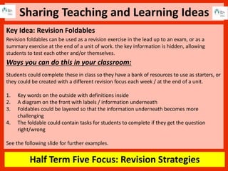Sharing Teaching and Learning Ideas
Half Term Five Focus: Revision Strategies
Key Idea: Revision Foldables
Revision foldables can be used as a revision exercise in the lead up to an exam, or as a
summary exercise at the end of a unit of work. the key information is hidden, allowing
students to test each other and/or themselves.
Ways you can do this in your classroom:
Students could complete these in class so they have a bank of resources to use as starters, or
they could be created with a different revision focus each week / at the end of a unit.
1. Key words on the outside with definitions inside
2. A diagram on the front with labels / information underneath
3. Foldables could be layered so that the information underneath becomes more
challenging
4. The foldable could contain tasks for students to complete if they get the question
right/wrong
See the following slide for further examples.
 