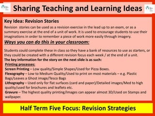 Sharing Teaching and Learning Ideas
Half Term Five Focus: Revision Strategies
Key Idea: Revision Stories
Revision stories can be used as a revision exercise in the lead up to an exam, or as a
summary exercise at the end of a unit of work. It is used to encourage students to use their
imaginations in order to remember a piece of work more easily through imagery.
Ways you can do this in your classroom:
Students could complete these in class so they have a bank of resources to use as starters, or
they could be created with a different revision focus each week / at the end of a unit.
The key information for the story on the next slide is as such:
Printing processes:
Screen Printing – Low quality/Simple Shapes/Used for Pizza Boxes.
Flexography – Low to Medium Quality/Used to print on most materials – e.g. Plastic
Bags/Leaves a Ghost image/Tesco Bags
Lithography – Used only for flat surfaces (card and paper)/Detailed images/Med to high
quality/used for brochures and leaflets etc.
Gravure – The highest quality printing/Images can appear almost 3D/Used on Stamps and
wallpaper.
 