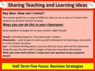 Sharing Teaching and Learning Ideas
Half Term Five Focus: Revision Strategies
Key Idea: How can I revise?
The revision guide has a range of different ideas to use in class or to share with
students to aid their revision at home.
Ways you can do this in your classroom:
Some excellent strategies for in-class revision might include:
Visuals –including diagrams / key word cards / posters
Mnemonics – work in pairs to come up with mnemonics for techniques, key words
in a unit, answer structure
Loci – It involves thinking about a journey that you know well and the landmarks
along the way. You then add in images to help you remember information.
Write your own mark scheme / create your own question using a prepared
answer
 