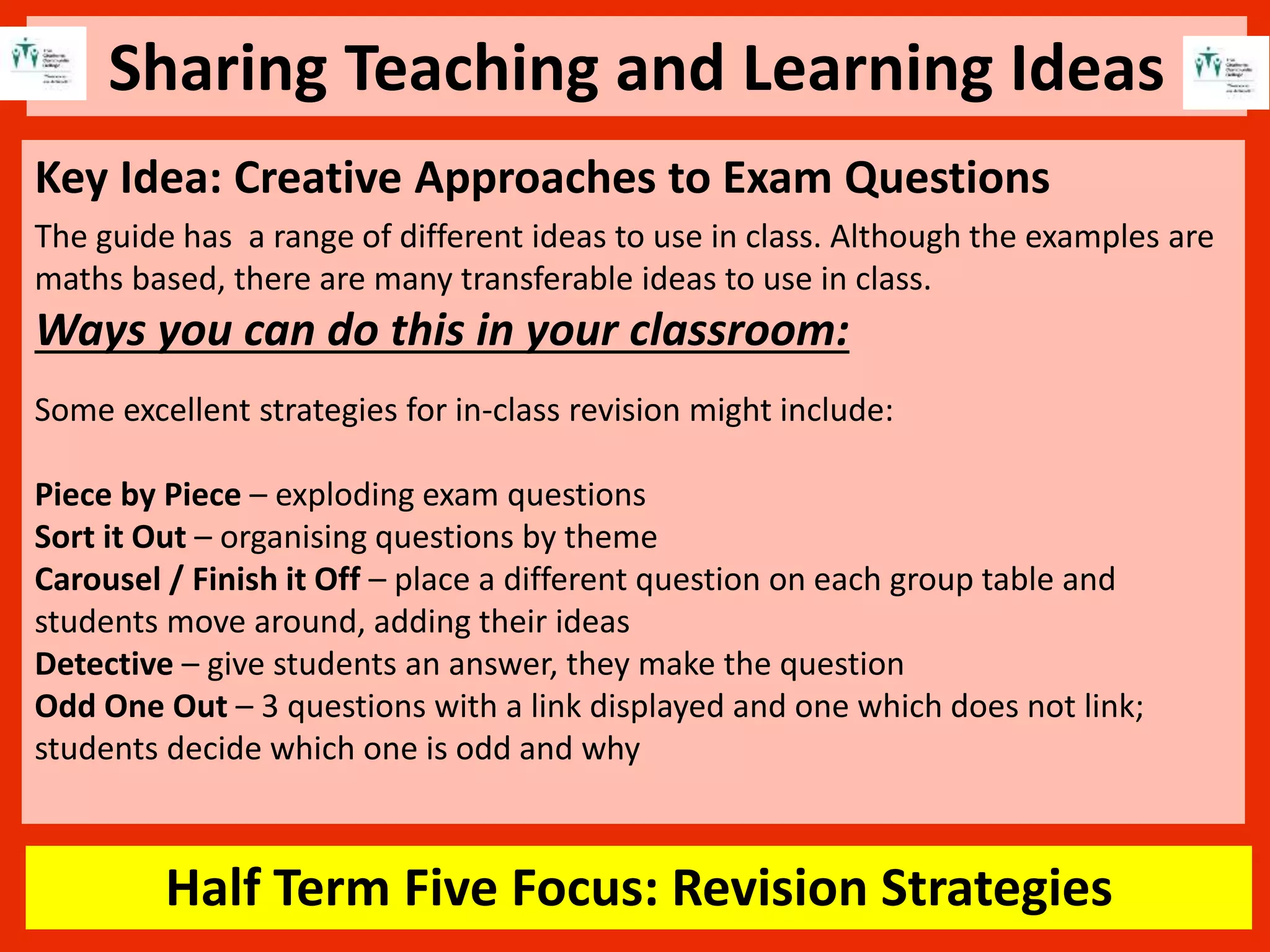 Sharing Teaching and Learning Ideas
Half Term Five Focus: Revision Strategies
Key Idea: Creative Approaches to Exam Questions
The guide has a range of different ideas to use in class. Although the examples are
maths based, there are many transferable ideas to use in class.
Ways you can do this in your classroom:
Some excellent strategies for in-class revision might include:
Piece by Piece – exploding exam questions
Sort it Out – organising questions by theme
Carousel / Finish it Off – place a different question on each group table and
students move around, adding their ideas
Detective – give students an answer, they make the question
Odd One Out – 3 questions with a link displayed and one which does not link;
students decide which one is odd and why