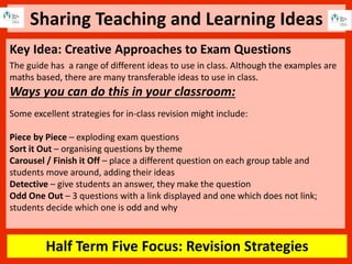 Sharing Teaching and Learning Ideas
Half Term Five Focus: Revision Strategies
Key Idea: Creative Approaches to Exam Questions
The guide has a range of different ideas to use in class. Although the examples are
maths based, there are many transferable ideas to use in class.
Ways you can do this in your classroom:
Some excellent strategies for in-class revision might include:
Piece by Piece – exploding exam questions
Sort it Out – organising questions by theme
Carousel / Finish it Off – place a different question on each group table and
students move around, adding their ideas
Detective – give students an answer, they make the question
Odd One Out – 3 questions with a link displayed and one which does not link;
students decide which one is odd and why
 