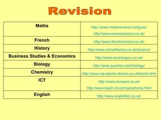 Revision Maths http://www.mathsrevision.net/gcse/ http://www.examsolutions.co.uk/ French http://www.frenchrevision.co.uk/ History http://www.schoolhistory.co.uk/revision/ Business Studies & Economics http://www.revisionguru.co.uk/ Biology http://www.purchon.com/biology/ Chemistry http://www.mp-docker.demon.co.uk/home.html ICT http://www.reviseict.co.uk/ http://www.teach-ict.com/gcsehome.html English http://www.englishbiz.co.uk/ 