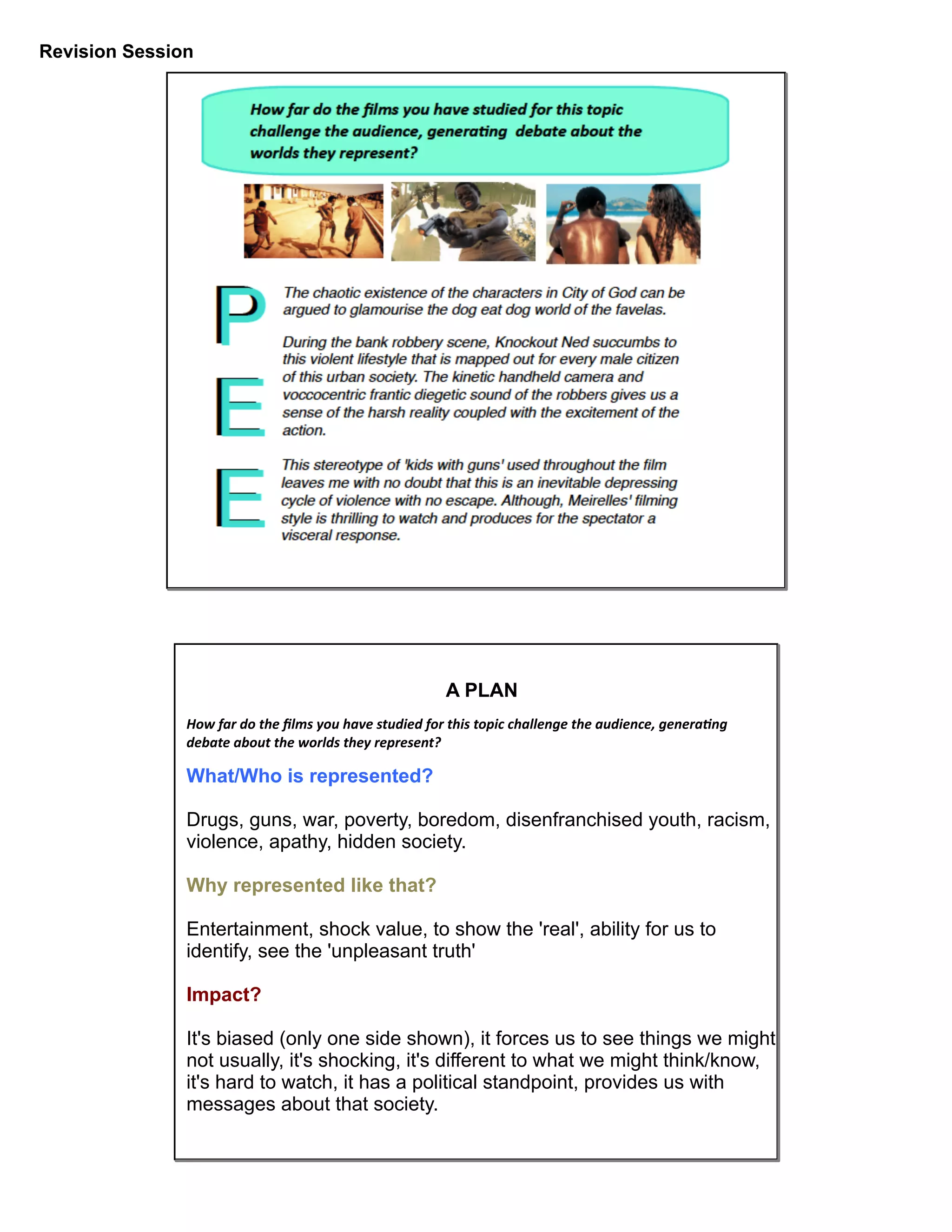Revision Session
A PLAN
How	
  far	
  do	
  the	
  ﬁlms	
  you	
  have	
  studied	
  for	
  this	
  topic	
  challenge	
  the	
  audience,	
  genera9ng	
  	
  
debate	
  about	
  the	
  worlds	
  they	
  represent?
What/Who is represented?
Drugs, guns, war, poverty, boredom, disenfranchised youth, racism,
violence, apathy, hidden society.
Why represented like that?
Entertainment, shock value, to show the 'real', ability for us to
identify, see the 'unpleasant truth'
Impact?
It's biased (only one side shown), it forces us to see things we might
not usually, it's shocking, it's different to what we might think/know,
it's hard to watch, it has a political standpoint, provides us with
messages about that society.
 