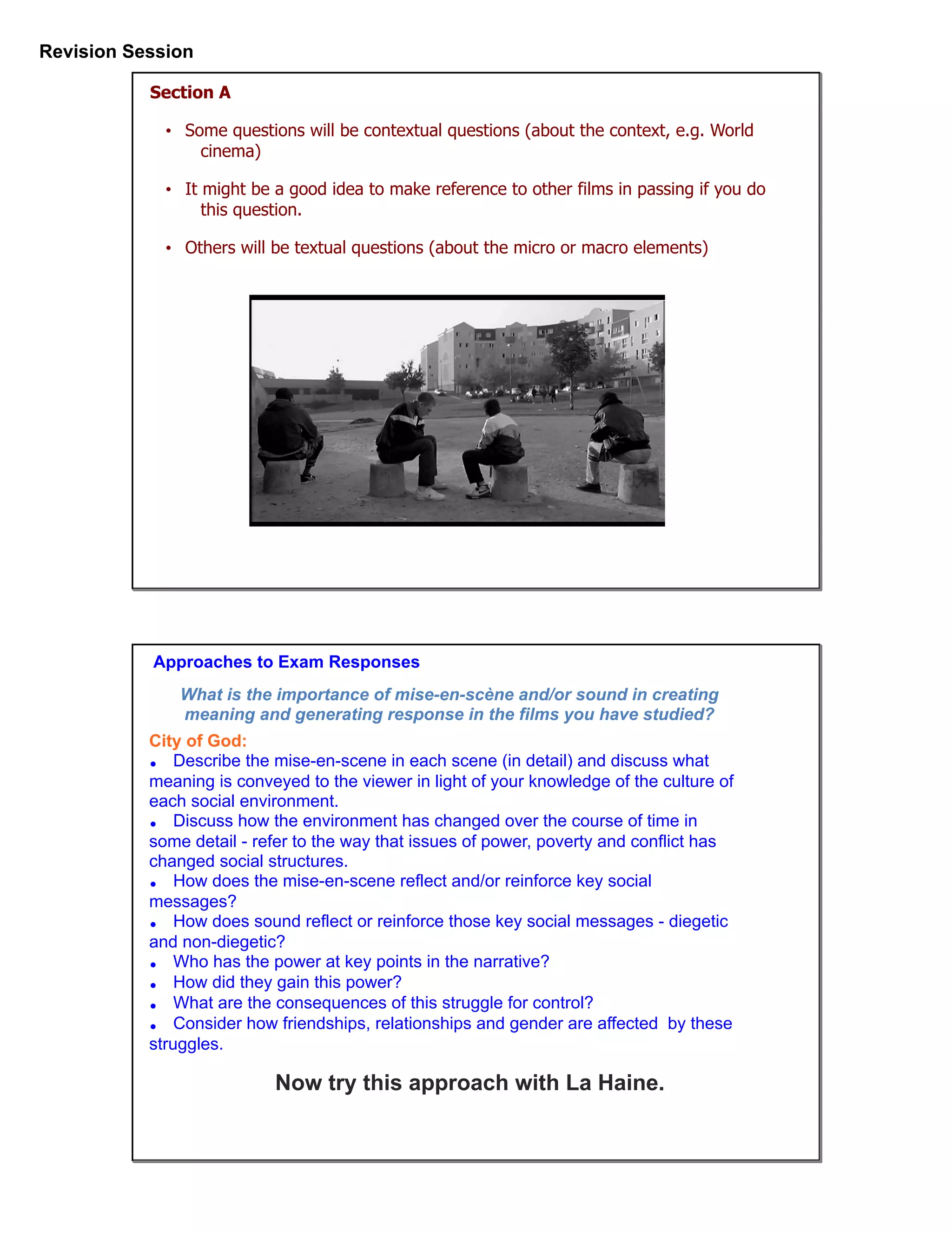 Revision Session
Section A
• Some questions will be contextual questions (about the context, e.g. World
cinema)
• It might be a good idea to make reference to other films in passing if you do
this question.
• Others will be textual questions (about the micro or macro elements)
Approaches to Exam Responses
City of God:
• Describe the mise-en-scene in each scene (in detail) and discuss what
meaning is conveyed to the viewer in light of your knowledge of the culture of
each social environment.
• Discuss how the environment has changed over the course of time in
some detail - refer to the way that issues of power, poverty and conflict has
changed social structures.
• How does the mise-en-scene reflect and/or reinforce key social
messages?
• How does sound reflect or reinforce those key social messages - diegetic
and non-diegetic?
• Who has the power at key points in the narrative?
• How did they gain this power?
• What are the consequences of this struggle for control?
• Consider how friendships, relationships and gender are affected by these
struggles.
Now try this approach with La Haine.
What is the importance of mise-en-scène and/or sound in creating
meaning and generating response in the films you have studied?
 