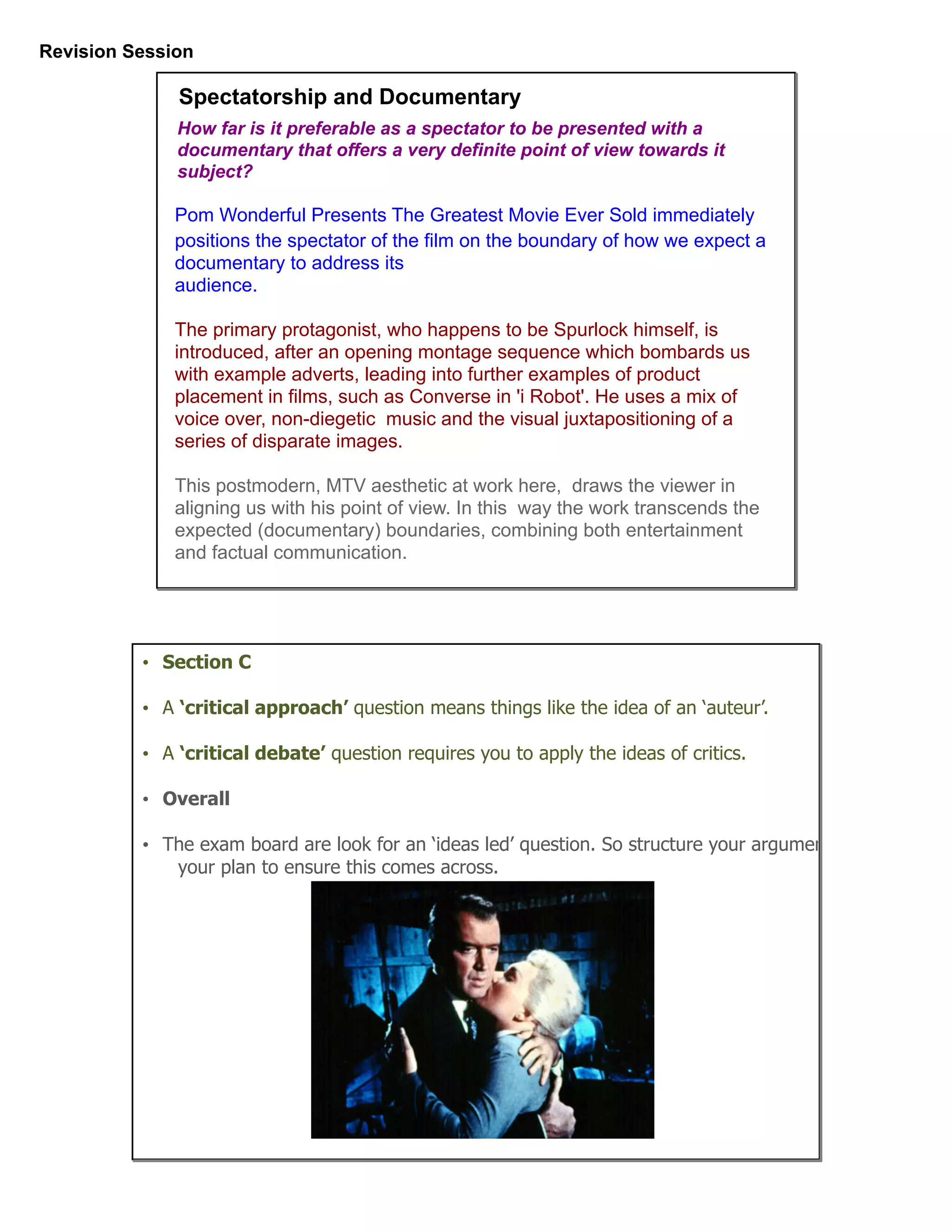 Revision Session
Pom Wonderful Presents The Greatest Movie Ever Sold immediately
positions the spectator of the film on the boundary of how we expect a
documentary to address its
audience.
The primary protagonist, who happens to be Spurlock himself, is
introduced, after an opening montage sequence which bombards us
with example adverts, leading into further examples of product
placement in films, such as Converse in 'i Robot'. He uses a mix of
voice over, non-diegetic music and the visual juxtapositioning of a
series of disparate images.
This postmodern, MTV aesthetic at work here, draws the viewer in
aligning us with his point of view. In this way the work transcends the
expected (documentary) boundaries, combining both entertainment
and factual communication.
Spectatorship and Documentary
How far is it preferable as a spectator to be presented with a
documentary that offers a very definite point of view towards it
subject?
• Section C
• A ‘critical approach’ question means things like the idea of an ‘auteur’.
• A ‘critical debate’ question requires you to apply the ideas of critics.
• Overall
• The exam board are look for an ‘ideas led’ question. So structure your argument in
your plan to ensure this comes across.
 