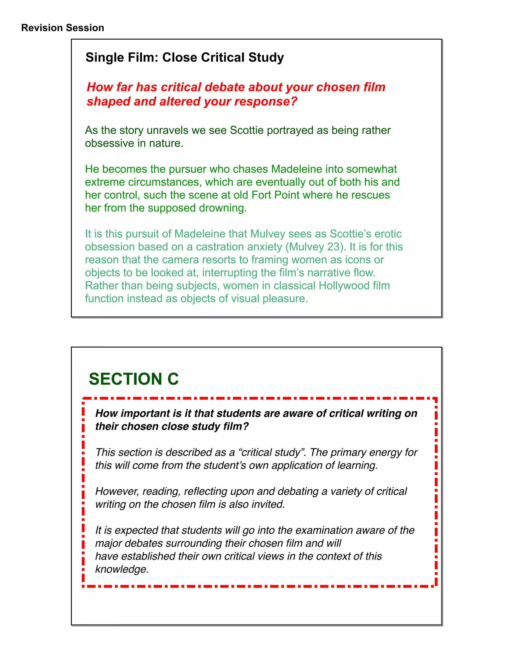 Revision Session
As the story unravels we see Scottie portrayed as being rather
obsessive in nature.
He becomes the pursuer who chases Madeleine into somewhat
extreme circumstances, which are eventually out of both his and
her control, such the scene at old Fort Point where he rescues
her from the supposed drowning.
It is this pursuit of Madeleine that Mulvey sees as Scottie’s erotic
obsession based on a castration anxiety (Mulvey 23). It is for this
reason that the camera resorts to framing women as icons or
objects to be looked at, interrupting the film’s narrative flow.
Rather than being subjects, women in classical Hollywood film
function instead as objects of visual pleasure.
Single Film: Close Critical Study
How far has critical debate about your chosen film
shaped and altered your response?
How important is it that students are aware of critical writing on
their chosen close study ﬁlm?
This section is described as a “critical study”. The primary energy for
this will come from the student’s own application of learning.
However, reading, reﬂecting upon and debating a variety of critical
writing on the chosen ﬁlm is also invited.
It is expected that students will go into the examination aware of the
major debates surrounding their chosen ﬁlm and will
have established their own critical views in the context of this
knowledge.
SECTION C
 