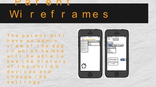 P a r e n t
Wi r e f r a m e s
T h e p a r e n t w i l l
h a v e a n a d m i n
v i e w o f t h e a p p
i n w h i c h h e /s h e
w i l l b e a b l e t o
s e e t h e h i s t o r y
o f t h e c h i l d ’s
d e v i c e s a n d
c h a n g e t h e
s e t t i n g s .
 