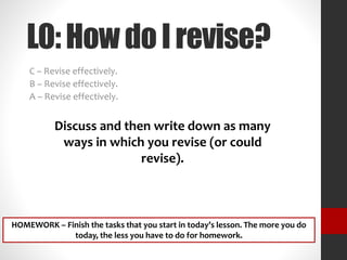 LO:HowdoIrevise?
C – Revise effectively.
B – Revise effectively.
A – Revise effectively.
Discuss and then write down as many
ways in which you revise (or could
revise).
HOMEWORK – Finish the tasks that you start in today’s lesson. The more you do
today, the less you have to do for homework.
 