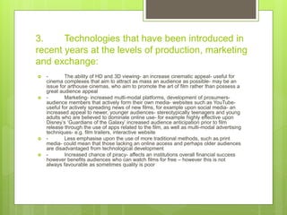 3. Technologies that have been introduced in
recent years at the levels of production, marketing
and exchange:
 - The ability of HD and 3D viewing- an increase cinematic appeal- useful for
cinema complexes that aim to attract as mass an audience as possible- may be an
issue for arthouse cinemas, who aim to promote the art of film rather than possess a
great audience appeal
 - Marketing- increased multi-modal platforms, development of prosumers-
audience members that actively form their own media- websites such as YouTube-
useful for actively spreading news of new films, for example upon social media- an
increased appeal to newer, younger audiences- stereotypically teenagers and young
adults who are believed to dominate online use- for example highly effective upon
Disney’s ‘Guardians of the Galaxy’ increased audience anticipation prior to film
release through the use of apps related to the film, as well as multi-modal advertising
techniques- e.g. film trailers, interactive website
 - Less emphasise upon the use of more traditional methods, such as print
media- could mean that those lacking an online access and perhaps older audiences
are disadvantaged from technological development
 - Increased chance of piracy- affects an institutions overall financial success
however benefits audiences who can watch films for free – however this is not
always favourable as sometimes quality is poor
 