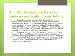 4. Significance of proliferation in
hardware and content for institutions:
 - Digital technology- increased exhibition platforms- e.g.
online- more convenient for audiences, often less expensive-
websites such as NETFLIX- could negatively affect the income of
cinematic viewing (more traditional method)- digital could be
argued to decrease the value of the art of film – more convenient
viewing for audiences, we no longer have to travel to the cinema,
saves us money (ticket prices are expensive)
 - The Long tail theory – the increase in the number of films
results in the impact blockbusters being smaller as audiences
are widespread giving smaller productions a chance to compete
 - Online marketing- multi-modal- increased audience variety
of reach- useful for conglomerate companies-ethos/ aim to
attract a mass audience.
 
