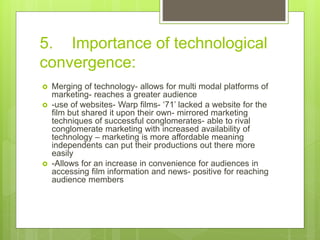 5. Importance of technological
convergence:
 Merging of technology- allows for multi modal platforms of
marketing- reaches a greater audience
 -use of websites- Warp films- ‘71’ lacked a website for the
film but shared it upon their own- mirrored marketing
techniques of successful conglomerates- able to rival
conglomerate marketing with increased availability of
technology – marketing is more affordable meaning
independents can put their productions out there more
easily
 -Allows for an increase in convenience for audiences in
accessing film information and news- positive for reaching
audience members
 