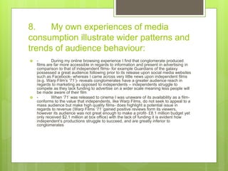 8. My own experiences of media
consumption illustrate wider patterns and
trends of audience behaviour:
 - During my online browsing experience I find that conglomerate produced
films are far more accessible in regards to information and present in advertising in
comparison to that of independent films- for example Guardians of the galaxy
possessed a great audience following prior to its release upon social media websites
such as Facebook- whereas I came across very little news upon independent films
(e.g. Warp Film’s ‘71’)- reveals conglomerates have a greater audience reach in
regards to marketing as opposed to independents – independents struggle to
compete as they lack funding to advertise on a wider scale meaning less people will
be made aware of their film
 - When ‘71’ was released to cinema I was unaware of its availability as a film-
conforms to the value that independents, like Warp Films, do not seek to appeal to a
mass audience but make high quality films- does highlight a potential issue in
regards to revenue (Warp Films ‘71’ gained positive reviews form its viewers,
however its audience was not great enough to make a profit- £8.1 million budget yet
only received $2.1 million at box office) with the lack of funding it is evident how
independent’s productions struggle to succeed, and are greatly inferior to
conglomerates
 