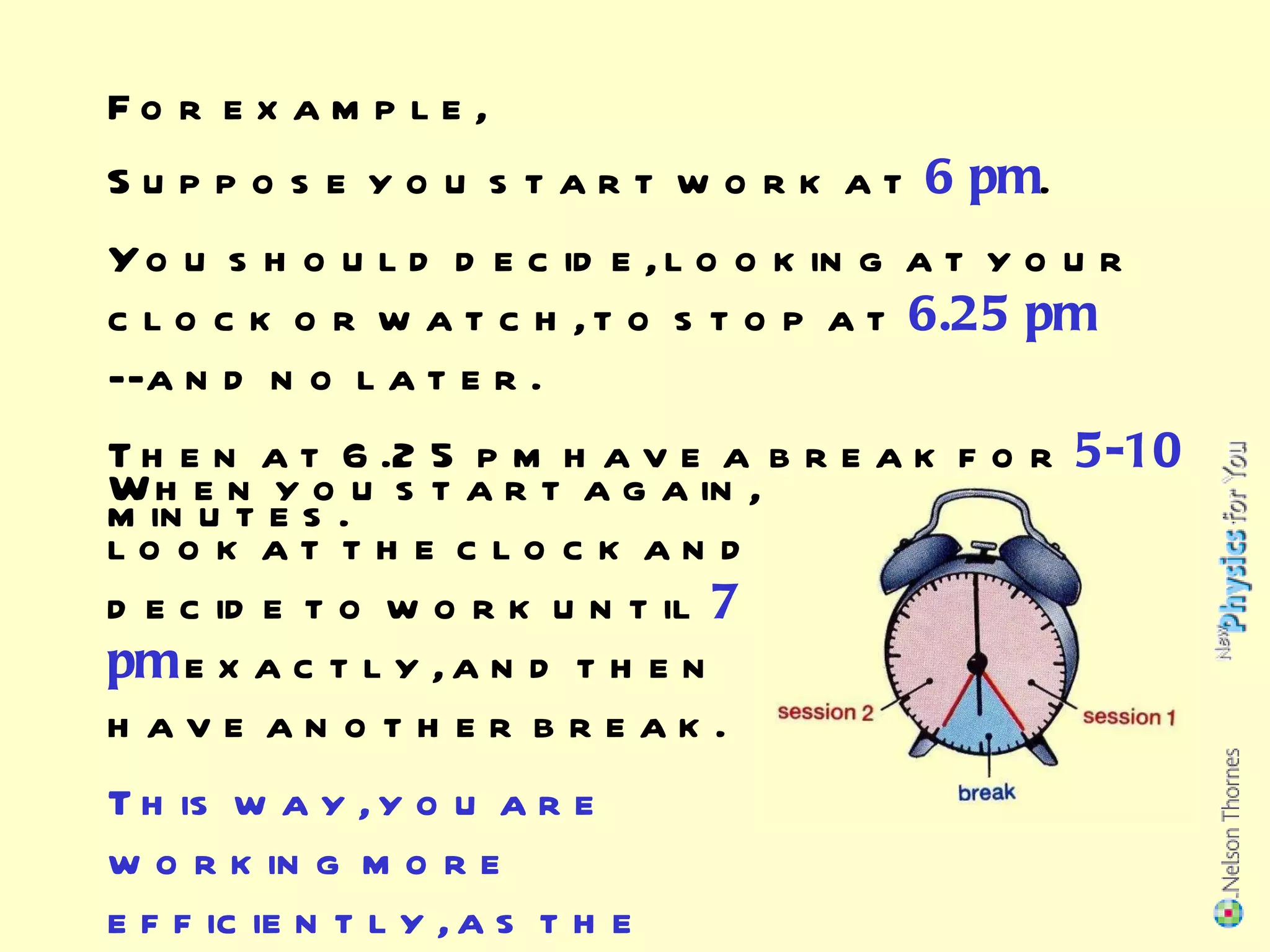 Suppose you start work at  6 pm . You should decide, looking at your clock or watch, to stop at  6.25 pm  --and no later. Then at 6.25 pm have a break for  5-10  minutes. When you start again,  look at the clock and decide to work until  7 pm  exactly, and then have another break. This way, you are working more efficiently, as the previous slide showed. For example, 