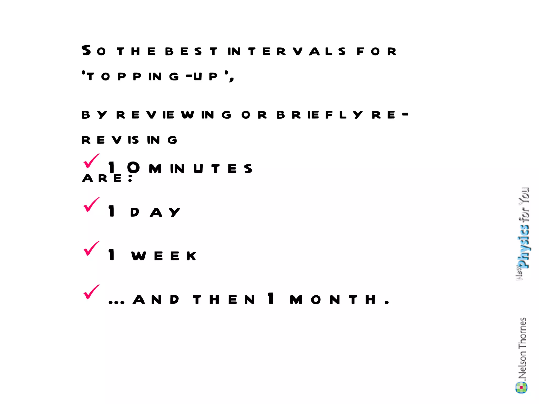 10 minutes 1 day 1 week … and then 1 month. So the best intervals for ‘topping-up’, by reviewing or briefly re-revising are: 
