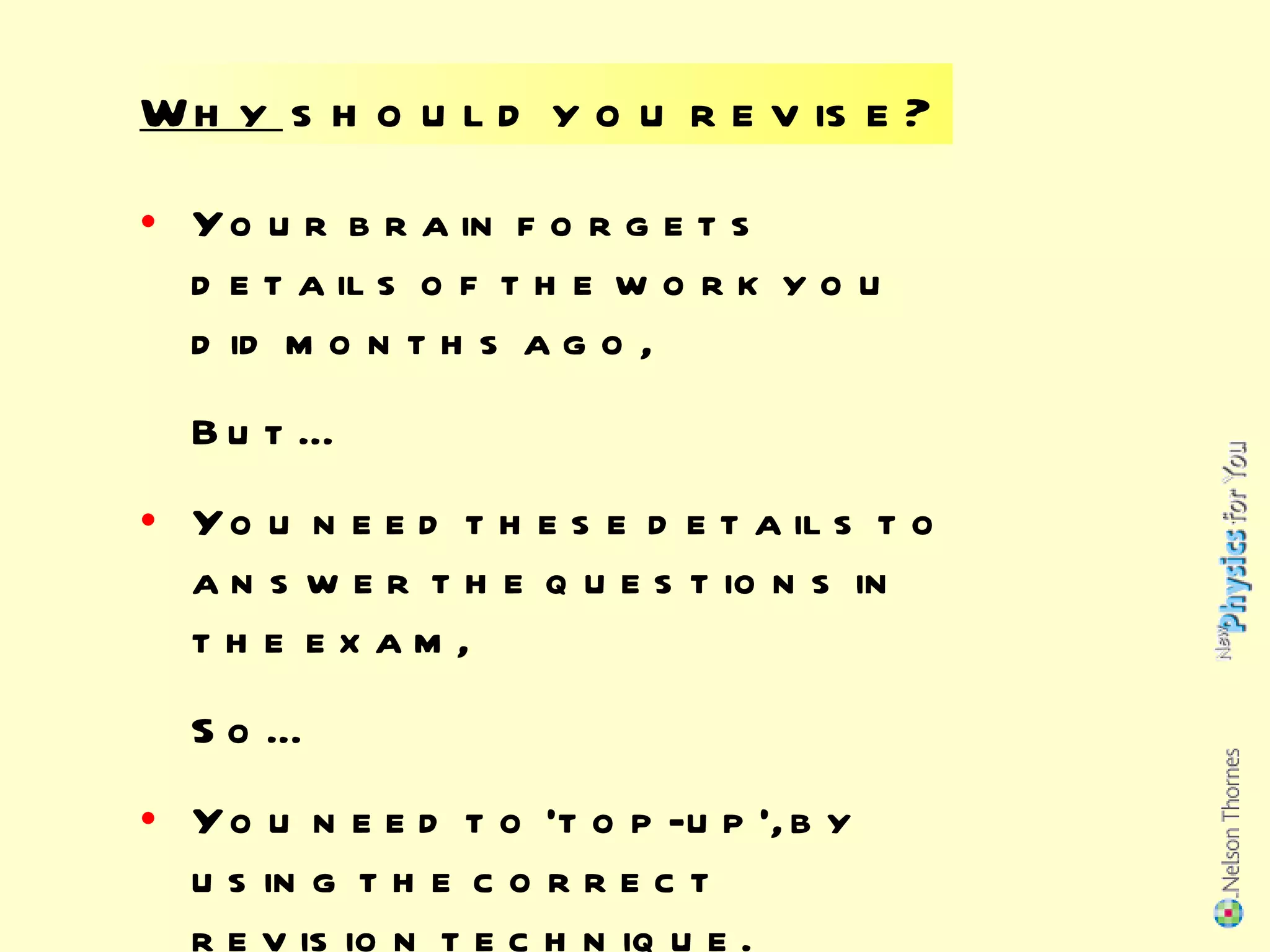 Why  should you revise? Your brain forgets details of the work you did months ago, But… You need these details to answer the questions in the exam, So… You need to ‘top-up’, by using the correct revision technique. 