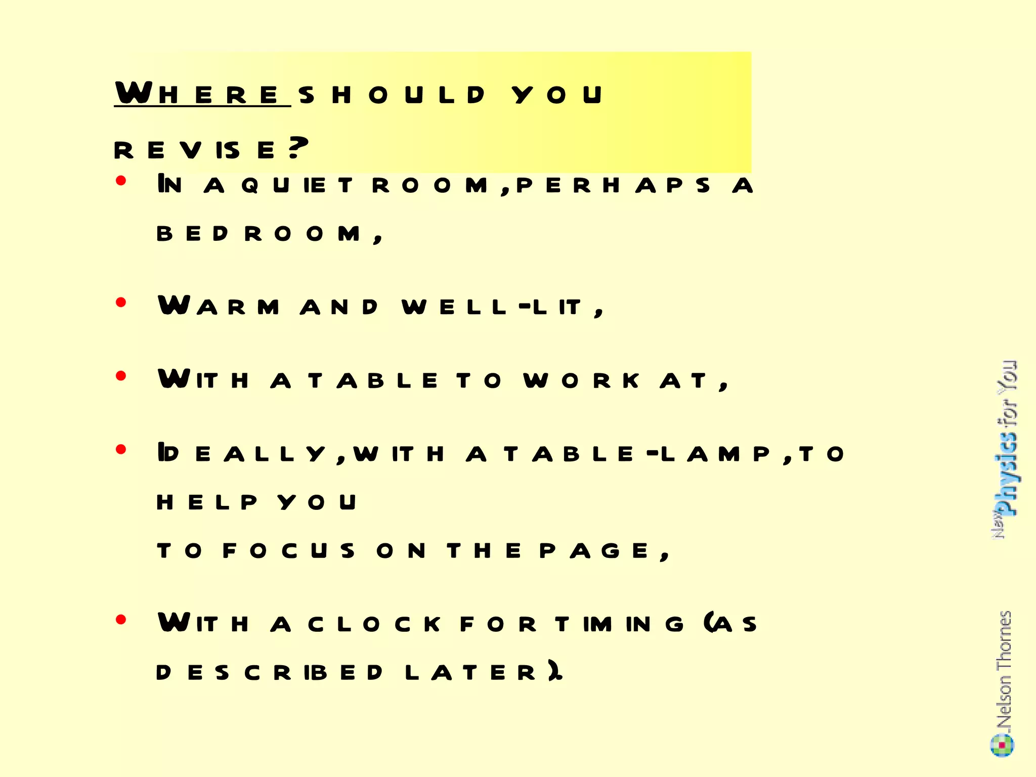 Where  should you revise? In a quiet room, perhaps a bedroom, Warm and well-lit,  With a table to work at, Ideally, with a table-lamp, to help you  to focus on the page, With a clock for timing (as described later). 