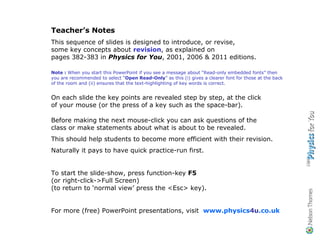 Teacher’s Notes This sequence of slides is designed to introduce, or revise,  some key concepts about  revision , as explained on  pages 382-383 in  Physics for You , 2001, 2006 & 2011 editions. Note :  When you start this PowerPoint if you see a message about “Read-only embedded fonts” then you are recommended to select “ Open Read-Only ” as this (i) gives a clearer font for those at the back of the room and (ii) ensures that the text-highlighting of key words is correct. On each slide the key points are revealed step by step, at the click  of your mouse (or the press of a key such as the space-bar). Before making the next mouse-click you can ask questions of the  class or make statements about what is about to be revealed. This should help students to become more efficient with their revision. Naturally it pays to have quick practice-run first. To start the slide-show, press function-key  F5   (or right-click->Full Screen) (to return to ‘normal view’ press the <Esc> key). For more (free) PowerPoint presentations, visit  www.physics 4u .co.uk 