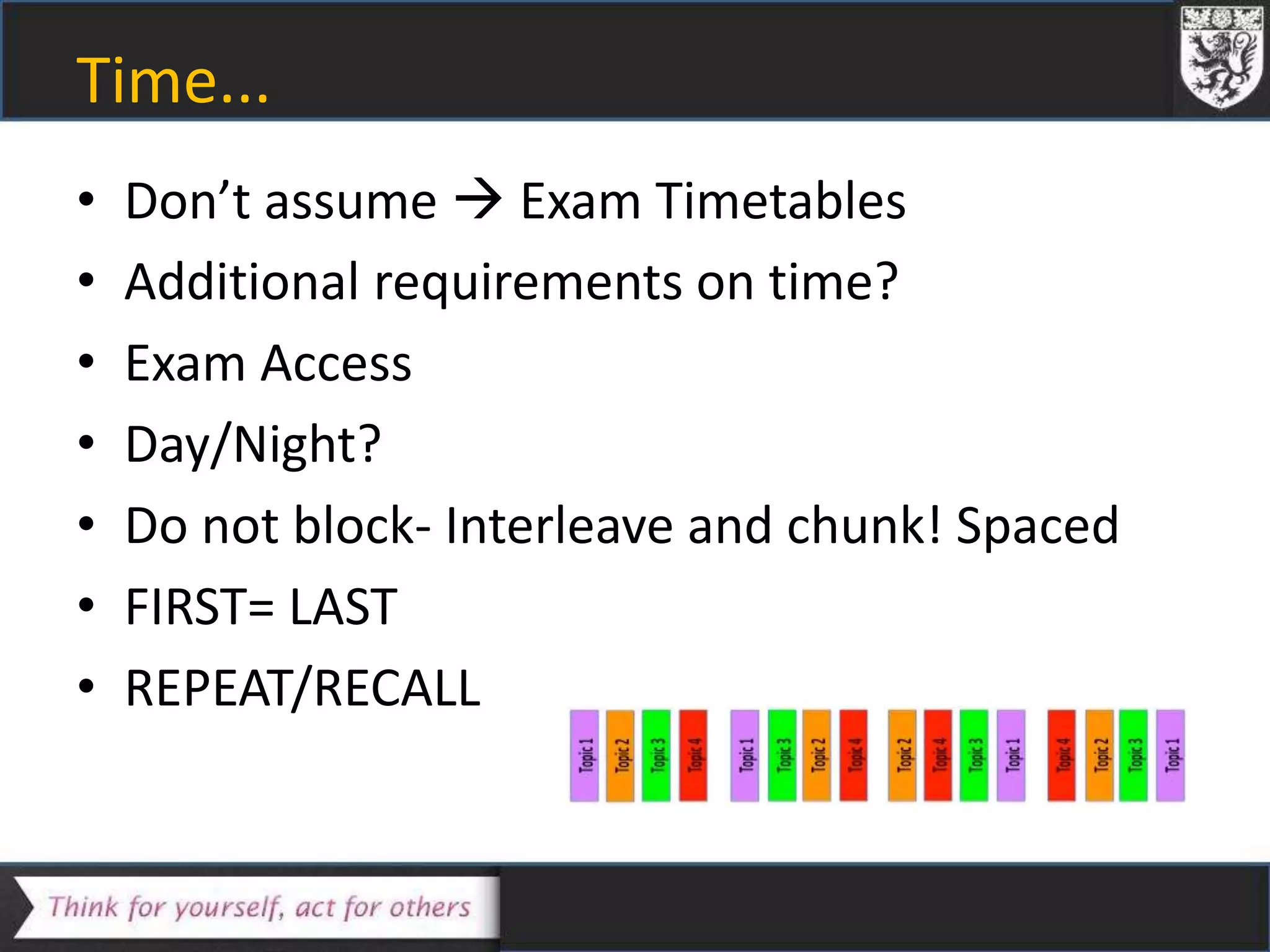 Time...
• Don’t assume  Exam Timetables
• Additional requirements on time?
• Exam Access
• Day/Night?
• Do not block- Interleave and chunk! Spaced
• FIRST= LAST
• REPEAT/RECALL
 