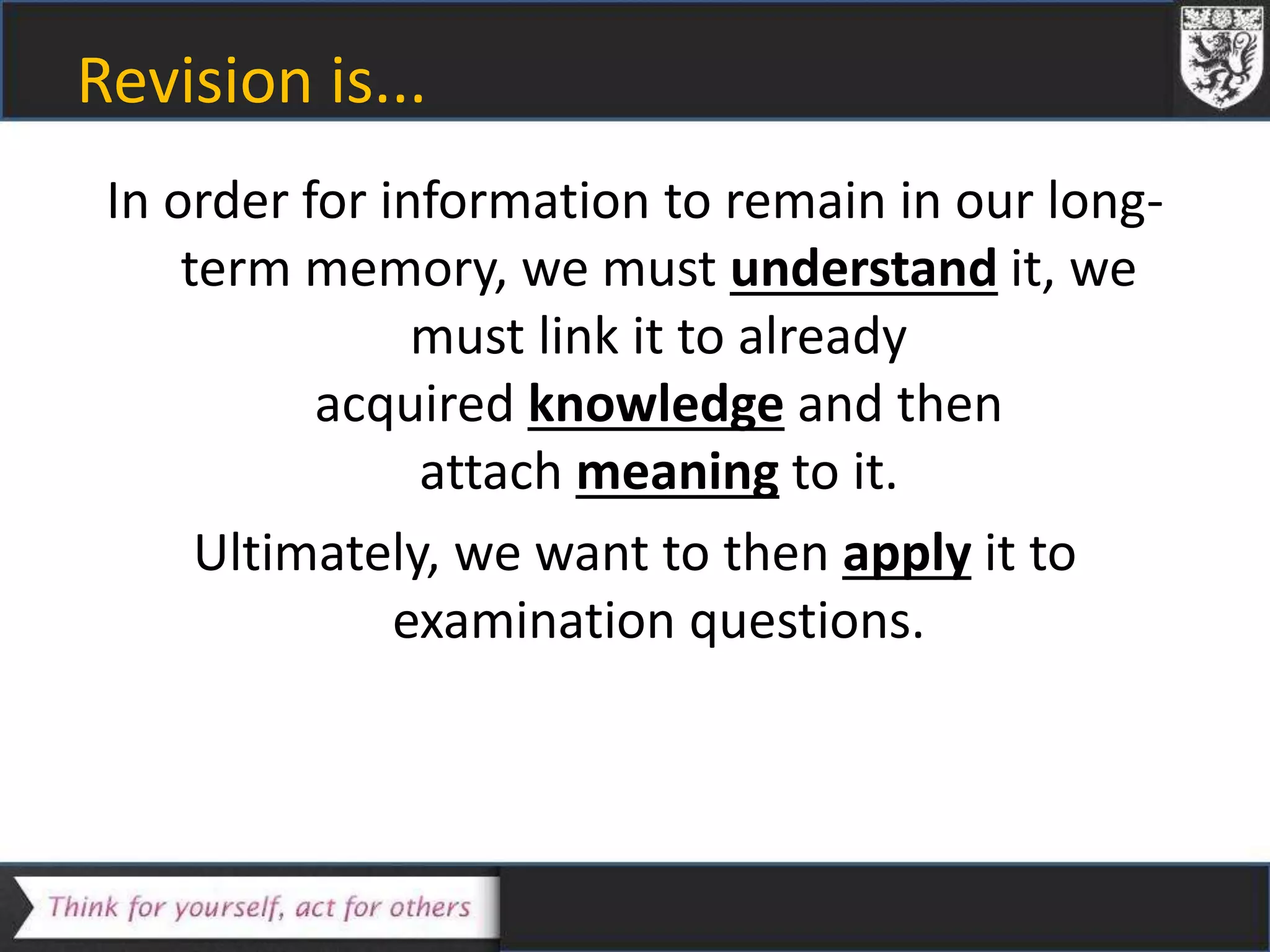 Revision is...
In order for information to remain in our long-
term memory, we must understand it, we
must link it to already
acquired knowledge and then
attach meaning to it.
Ultimately, we want to then apply it to
examination questions.
 