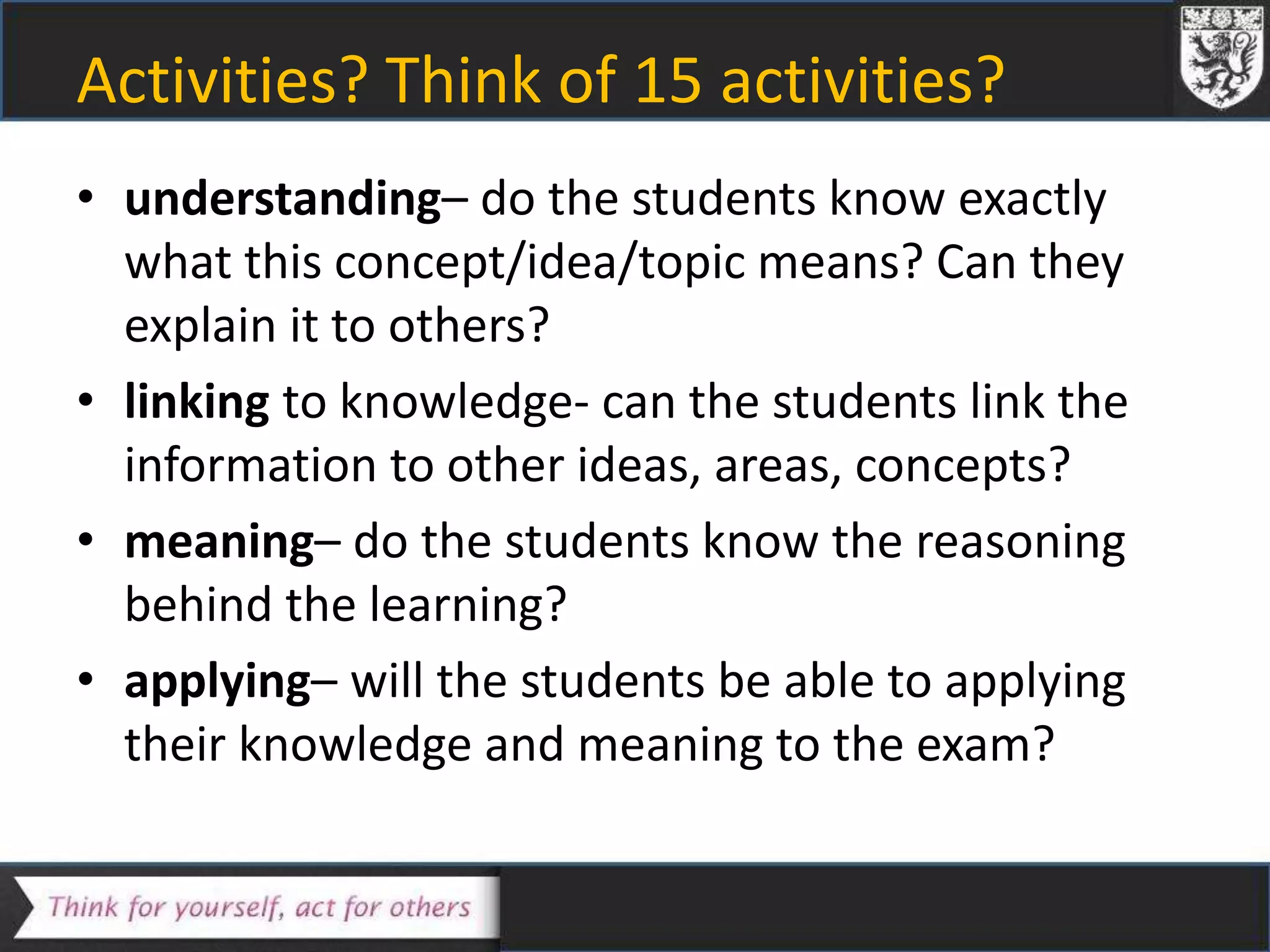 Activities? Think of 15 activities?
• understanding– do the students know exactly
what this concept/idea/topic means? Can they
explain it to others?
• linking to knowledge- can the students link the
information to other ideas, areas, concepts?
• meaning– do the students know the reasoning
behind the learning?
• applying– will the students be able to applying
their knowledge and meaning to the exam?
 