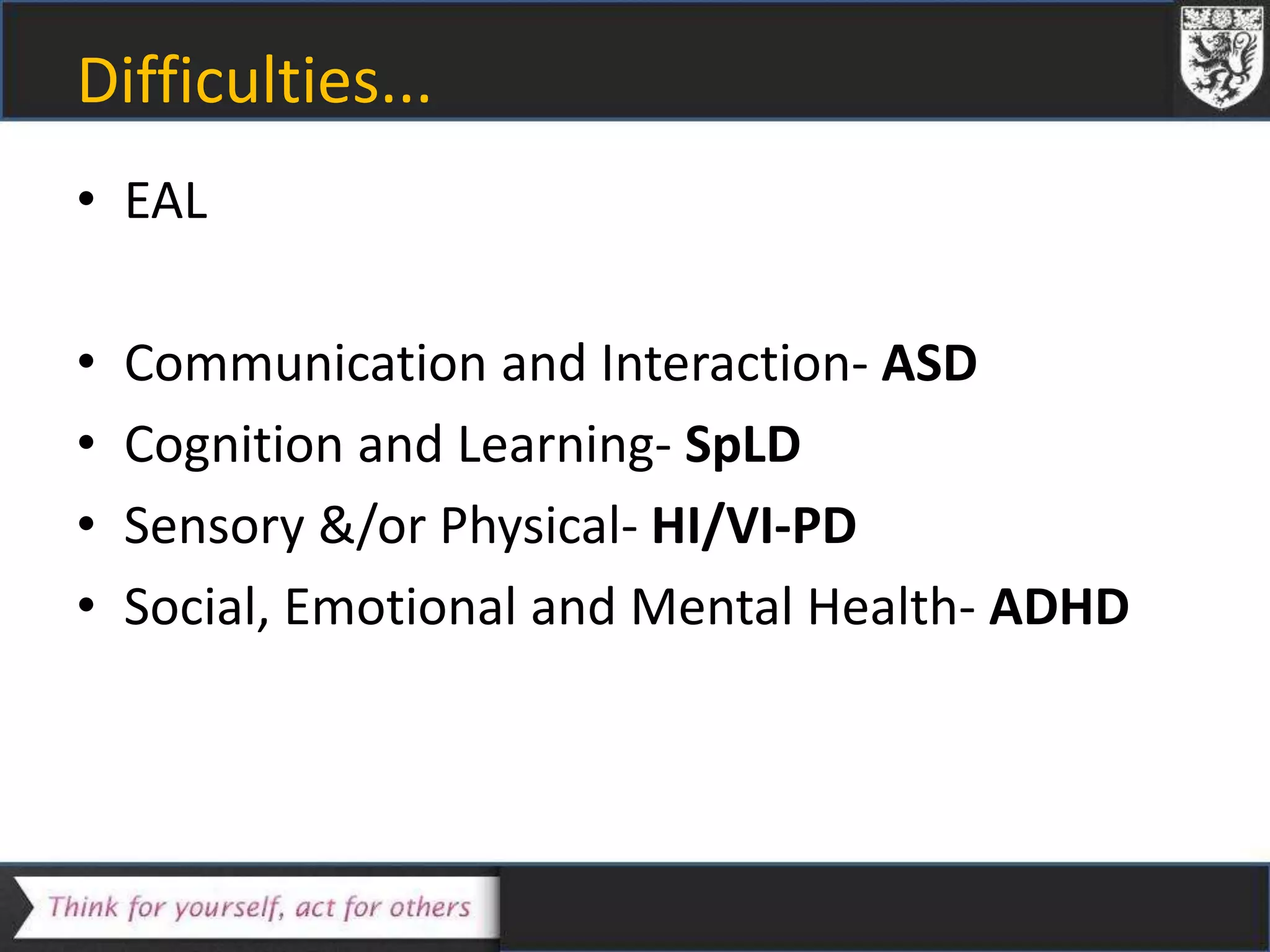 Difficulties...
• EAL
• Communication and Interaction- ASD
• Cognition and Learning- SpLD
• Sensory &/or Physical- HI/VI-PD
• Social, Emotional and Mental Health- ADHD
 