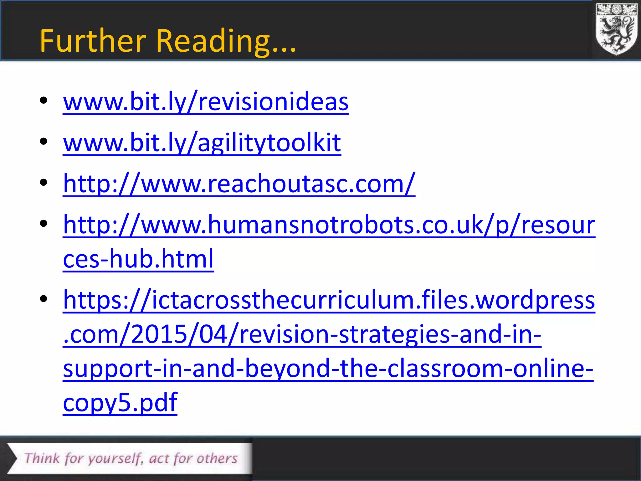 Further Reading...
• www.bit.ly/revisionideas
• www.bit.ly/agilitytoolkit
• http://www.reachoutasc.com/
• http://www.humansnotrobots.co.uk/p/resour
ces-hub.html
• https://ictacrossthecurriculum.files.wordpress
.com/2015/04/revision-strategies-and-in-
support-in-and-beyond-the-classroom-online-
copy5.pdf
 