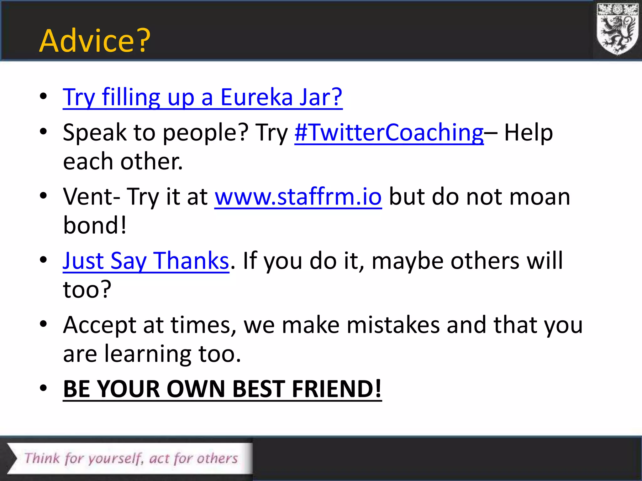 Advice?
• Try filling up a Eureka Jar?
• Speak to people? Try #TwitterCoaching– Help
each other.
• Vent- Try it at www.staffrm.io but do not moan
bond!
• Just Say Thanks. If you do it, maybe others will
too?
• Accept at times, we make mistakes and that you
are learning too.
• BE YOUR OWN BEST FRIEND!
 
